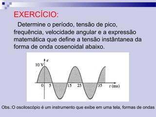 EXERCÍCIO:
Determine o período, tensão de pico,
frequência, velocidade angular e a expressão
matemática que define a tensão instântanea da
forma de onda cosenoidal abaixo.
Obs.:O osciloscópio é um instrumento que exibe em uma tela, formas de ondas
 