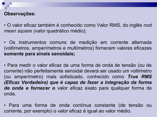 Observações:
• O valor eficaz também é conhecido como Valor RMS, do inglês root
mean square (valor quadrático médio);
• Os instrumentos comuns de medição em corrente alternada
(voltímetros, amperímetros e multímetros) fornecem valores eficazes
somente para sinais senoidais;
• Para medir o valor eficaz de uma forma de onda de tensão (ou de
corrente) não perfeitamente senoidal deverá ser usado um voltímetro
(ou amperímetro) mais sofisticado, conhecido como True RMS
(Eficaz Verdadeiro) que é capaz de fazer a integração da forma
de onda e fornecer o valor eficaz exato para qualquer forma de
onda.
• Para uma forma de onda contínua constante (de tensão ou
corrente, por exemplo) o valor eficaz é igual ao valor médio.
 