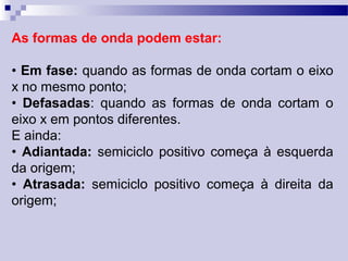 As formas de onda podem estar:
• Em fase: quando as formas de onda cortam o eixo
x no mesmo ponto;
• Defasadas: quando as formas de onda cortam o
eixo x em pontos diferentes.
E ainda:
• Adiantada: semiciclo positivo começa à esquerda
da origem;
• Atrasada: semiciclo positivo começa à direita da
origem;
 