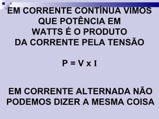 EM CORRENTE CONTÍNUA VIMOS
QUE POTÊNCIA EM
WATTS É O PRODUTO
DA CORRENTE PELA TENSÃO
P = V x I
EM CORRENTE ALTERNADA NÃO
PODEMOS DIZER A MESMA COISA
 