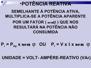 •POTÊNCIA REATIVA
SEMELHANTE À POTÊNCIA ATIVA,
MULTIPLICA-SE A POTÊNCIA APARENTE
POR UM FATOR ( senϕ ) QUE NOS
RESULTARÁ NA POTÊNCIA NÃO
CONSUMIDA
Pr = PAp x sen ϕ OU Pr = V x I x sen ϕ
UNIDADE = VOLT- AMPÈRE-REATIVO (VAr)
 