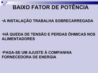 BAIXO FATOR DE POTÊNCIA
•A INSTALAÇÃO TRABALHA SOBRECARREGADA
•HÁ QUEDA DE TENSÃO E PERDAS ÔHMICAS NOS
ALIMENTADORES
•PAGA-SE UM AJUSTE À COMPANHIA
FORNECEDORA DE ENERGIA
 