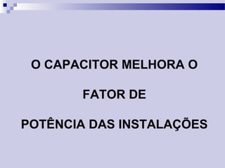 O CAPACITOR MELHORA O
FATOR DE
POTÊNCIA DAS INSTALAÇÕES
 