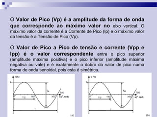 O Valor de Pico (Vp) é a amplitude da forma de onda
que corresponde ao máximo valor no eixo vertical. O
máximo valor da corrente é a Corrente de Pico (Ip) e o máximo valor
da tensão é a Tensão de Pico (Vp).
O Valor de Pico a Pico de tensão e corrente (Vpp e
Ipp) é o valor correspondente entre o pico superior
(amplitude máxima positiva) e o pico inferior (amplitude máxima
negativa ou vale) e é exatamente o dobro do valor de pico numa
forma de onda senoidal, pois esta é simétrica.
 