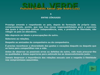 SINAL VERDE Francisco Cândido Xavier (por André Luiz) 5 ENTRE CÔNJUGES Prossiga amando e respeitando os pais, depois da formação da própria casa, compreendendo, porém, que isso traz novas responsabilidades para o exercício das quais é imperioso cultivar independência, mas, a pretexto de liberdade, não relegar os pais ao abandono. Não deprecie os ideais e preocupações do outro. Selecione as relações. Respeite as amizades do companheiro ou da companheira. É preciso reconhecer a diversidade dos gostos e vocações daquele ou daquela que se toma para compartilhar-nos a vida. Antes de observar os possíveis erros ou defeitos do outro, vale mais procurar-lhe as qualidades e dotes superiores para estimulá-los ao desenvolvimento justo. Jamais desprezar a importância das relações sexuais com o respeito à fidelidade nos compromissos assumidos. 