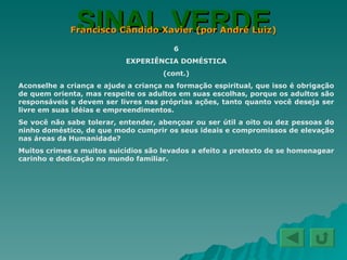 SINAL VERDE Francisco Cândido Xavier (por André Luiz) 6 EXPERIÊNCIA DOMÉSTICA (cont.) Aconselhe a criança e ajude a criança na formação espiritual, que isso é obrigação de quem orienta, mas respeite os adultos em suas escolhas, porque os adultos são responsáveis e devem ser livres nas próprias ações, tanto quanto você deseja ser livre em suas idéias e empreendimentos. Se você não sabe tolerar, entender, abençoar ou ser útil a oito ou dez pessoas do ninho doméstico, de que modo cumprir os seus ideais e compromissos de elevação nas áreas da Humanidade? Muitos crimes e muitos suicídios são levados a efeito a pretexto de se homenagear carinho e dedicação no mundo familiar. 