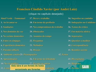SINAL VERDE Francisco Cândido Xavier (por André Luiz) Sinal Verde – Emmanuel 17.  Dever e trabalho 34.  Sugestões no caminho 1.  Ao levantar-se 18.  Em torno da profissão 35.  Indagações no Cotidiano 2.  Saudações 19.  Nos compromissos do trabalho 36.  Temas da crítica 3.  Nos domínios da voz 20.  Obstáculos 37.  Em matéria afetiva 4.  No recinto doméstico 21.  Assuntos do tempo 38.  Separações 5.  Entre os cônjuges 22.  Perguntas 39.  Questões a meditar 6.  Experiência doméstica 23.  Melindres 40.  Correspondência 7.  Parentes difíceis 24.  Desejos 41.  Reuniões sociais 8.  Ambiente caseiro	 25.  Preocupações 42.  Festas 9.  Apresentações 26.  Em torno da felicidade 43.  Divergências 10.  Na via pública 27.  Perante os outros 44.  Hóspedes 11.  Comércio e intercâmbio 28.  Modos desagradáveis 45.  Perante o sexo 12.  Perante os amigos 29.  Temas inoportunos 46.  Visitas fraternas 13.  Antagonistas 30.  Auxílios sempre possíveis 47.  Visitação a doentes 14.  Ante os pequeninos 31.  Notas breves 48.  Imprevistos durante visitas 15.  Ver e ouvir 32.  Presentes 19.  Na assistência social 16.  Chefia e subalternidade 33.  Hábitos infelizes 50.  Ante a oração SAIR (clique no capítulo desejado) Esta obra é um livreto de bolso encontrado em livrarias 