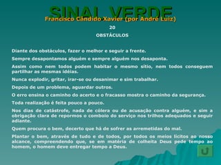 SINAL VERDE Francisco Cândido Xavier (por André Luiz) 20 OBSTÁCULOS Diante dos obstáculos, fazer o melhor e seguir a frente. Sempre desapontamos alguém e sempre alguém nos desaponta. Assim como nem todos podem habitar o mesmo sítio, nem todos conseguem partilhar as mesmas idéias. Nunca explodir, gritar, irar-se ou desanimar e sim trabalhar. Depois de um problema, aguardar outros. O erro ensina o caminho do acerto e o fracasso mostra o caminho da segurança. Toda realização é feita pouco a pouco. Nos dias de catástrofe, nada de cólera ou de acusação contra alguém, e sim a obrigação clara de repormos o comboio do serviço nos trilhos adequados e seguir adiante. Quem procura o bem, decerto que há de sofrer as arremetidas do mal. Plantar o bem, através de tudo e de todos, por todos os meios lícitos ao nosso alcance, compreendendo que, se em matéria de colheita Deus pede tempo ao homem, o homem deve entregar tempo a Deus. 