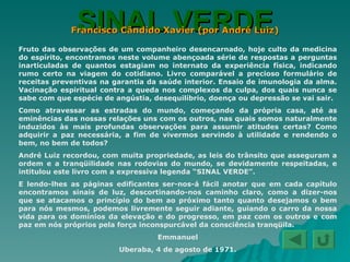 SINAL VERDE Francisco Cândido Xavier (por André Luiz) Fruto das observações de um companheiro desencarnado, hoje culto da medicina do espírito, encontramos neste volume abençoada série de respostas a perguntas inarticuladas de quantos estagiam no internato da experiência física, indicando rumo certo na viagem do cotidiano. Livro comparável a precioso formulário de receitas preventivas na garantia da saúde interior. Ensaio de imunologia da alma. Vacinação espiritual contra a queda nos complexos da culpa, dos quais nunca se sabe com que espécie de angústia, desequilíbrio, doença ou depressão se vai sair. Como atravessar as estradas do mundo, começando da própria casa, até as eminências das nossas relações uns com os outros, nas quais somos naturalmente induzidos às mais profundas observações para assumir atitudes certas? Como adquirir a paz necessária, a fim de vivermos servindo à utilidade e rendendo o bem, no bem de todos? André Luiz recordou, com muita propriedade, as leis do trânsito que asseguram a ordem e a tranqüilidade nas rodovias do mundo, se devidamente respeitadas, e intitulou este livro com a expressiva legenda “SINAL VERDE”. E lendo-lhes as páginas edificantes ser-nos-á fácil anotar que em cada capítulo encontramos sinais de luz, descortinando-nos caminho claro, como a dizer-nos que se atacamos o princípio do bem ao próximo tanto quanto desejamos o bem para nós mesmos, podemos livremente seguir adiante, guiando o carro da nossa vida para os domínios da elevação e do progresso, em paz com os outros e com paz em nós próprios pela força inconspurcável da consciência tranqüila. Emmanuel Uberaba, 4 de agosto de 1971. 