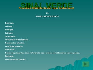 SINAL VERDE Francisco Cândido Xavier (por André Luiz) 29 TEMAS INOPORTUNOS Doenças. Crimes. Intrigas. Críticas. Sarcasmo. Contendas domésticas. Desajustes alheios. Conflitos sexuais. Divórcios. Notas deprimentes com referência aos irmãos considerados estrangeiros. Racismo. Preconceitos sociais. 