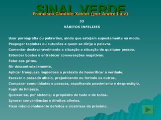 SINAL VERDE Francisco Cândido Xavier (por André Luiz) 33 HÁBITOS INFELIZES Usar pornografia ou palavrões, ainda que estejam supostamente na moda. Pespegar tapinhas ou cutucões a quem se dirija a palavra. Comentar desfavoravelmente a situação a situação de qualquer pessoa. Estender boatos e entretecer conversações negativas. Falar aos gritos. Rir descontroladamente. Aplicar franqueza impiedosa a pretexto de honorificar a verdade. Escavar o passado alheio, prejudicando ou ferindo os outros. Comparar comunidades e pessoas, espalhando pessimismo e desprestígio. Fugir da limpeza. Queixar-se, por sistema, a propósito de tudo e de todos. Ignorar conveniências e direitos alheios. Fixar intencionalmente defeitos e cicatrizes do próximo. 