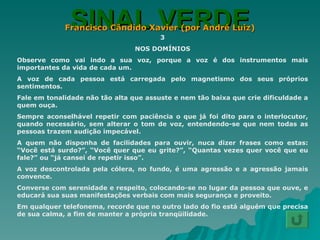 SINAL VERDE Francisco Cândido Xavier (por André Luiz) 3 NOS DOMÍNIOS Observe como vai indo a sua voz, porque a voz é dos instrumentos mais importantes da vida de cada um. A voz de cada pessoa está carregada pelo magnetismo dos seus próprios sentimentos. Fale em tonalidade não tão alta que assuste e nem tão baixa que crie dificuldade a quem ouça. Sempre aconselhável repetir com paciência o que já foi dito para o interlocutor, quando necessário, sem alterar o tom de voz, entendendo-se que nem todas as pessoas trazem audição impecável. A quem não disponha de facilidades para ouvir, nuca dizer frases como estas: “Você está surdo?”, “Você quer que eu grite?”, “Quantas vezes quer você que eu fale?” ou “já cansei de repetir isso”. A voz descontrolada pela cólera, no fundo, é uma agressão e a agressão jamais convence. Converse com serenidade e respeito, colocando-se no lugar da pessoa que ouve, e educará sua suas manifestações verbais com mais segurança e proveito. Em qualquer telefonema, recorde que no outro lado do fio está alguém que precisa de sua calma, a fim de manter a própria tranqüilidade. 