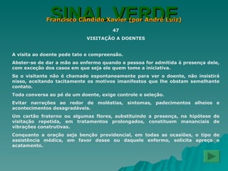 SINAL VERDE Francisco Cândido Xavier (por André Luiz) 47 VISITAÇÃO A DOENTES A visita ao doente pede tato e compreensão. Abster-se de dar a mão ao enfermo quando a pessoa for admitida à presença dele, com exceção dos casos em que seja ele quem tome a iniciativa. Se o visitante não é chamado espontaneamente para ver o doente, não insistirá nisso, aceitando tacitamente os motivos imanifestos que lhe obstam semelhante contato. Toda conversa ao pé de um doente, exige controle e seleção. Evitar narrações ao redor de moléstias, sintomas, padecimentos alheios e acontecimentos desagradáveis. Um cartão fraterno ou algumas flores, substituindo a presença, na hipótese de visitação repetida, em tratamentos prolongados, constituem mananciais de vibrações construtivas. Conquanto a oração seja benção providencial, em todas as ocasiões, o tipo de assistência médica, em favor desse ou daquele enfermo, solicita apreço e acatamento. 