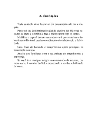 2. Saudações

   Toda saudação deve basear-se em pensamentos de paz e ale-
gria.
   Pense no seu contentamento quando alguém lhe endereça pa-
lavras de afeto e simpatia, e faça o mesmo para com os outros.
   Mobilize o capital do sorriso e observará que semelhante in-
vestimento lhe trará precioso rendimento de colaboração e felici-
dade.
   Uma frase de bondade e compreensão opera prodígios na
construção do êxito.
   Auxilie aos familiares com a sua palavra de entendimento e
esperança.
   Se você tem qualquer mágoa remanescendo da véspera, co-
mece o dia, à maneira do Sol: - esquecendo a sombra e brilhando
de novo.
 