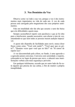3. Nos Domínios da Voz

    Observe como vai indo a sua voz, porque a voz é dos instru-
mentos mais importantes na vida de cada um. A voz de cada
pessoa está carregada pelo magnetismo dos seus próprios senti-
mentos.
    Fale em tonalidade não tão alta que assuste e nem tão baixa
que crie dificuldade a quem ouça.
    Sempre aconselhável repetir com paciência o que já foi dito
para o interlocutor, quando necessário, sem alterar o tom de voz,
entendendo-se que nem todas as pessoas trazem audição impecá-
vel.
    A quem não disponha de facilidades para ouvir, nunca dizer
frases como estas: "Você está surdo?", "Você quer que eu gri-
te?", "Quantas vezes quer você que eu fale?" ou "Já cansei de
repetir isso".
    A voz descontrolada pela cólera, no fundo, é uma agressão e
a agressão jamais convence. Converse com serenidade e respeito,
colocando-se no lugar da pessoa que ouve, e educará suas mani-
festações verbais com mais segurança e proveito.
    Em qualquer telefonema, recorde que no outro lado do fio es-
tá alguém que precisa de sua calma, a fim de manter a própria
tranqüilidade.
 