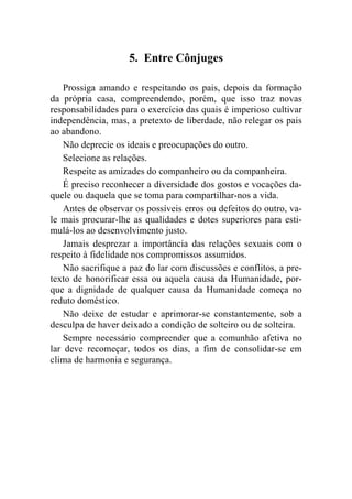 5. Entre Cônjuges

    Prossiga amando e respeitando os pais, depois da formação
da própria casa, compreendendo, porém, que isso traz novas
responsabilidades para o exercício das quais é imperioso cultivar
independência, mas, a pretexto de liberdade, não relegar os pais
ao abandono.
    Não deprecie os ideais e preocupações do outro.
    Selecione as relações.
    Respeite as amizades do companheiro ou da companheira.
    É preciso reconhecer a diversidade dos gostos e vocações da-
quele ou daquela que se toma para compartilhar-nos a vida.
    Antes de observar os possíveis erros ou defeitos do outro, va-
le mais procurar-lhe as qualidades e dotes superiores para esti-
mulá-los ao desenvolvimento justo.
    Jamais desprezar a importância das relações sexuais com o
respeito à fidelidade nos compromissos assumidos.
    Não sacrifique a paz do lar com discussões e conflitos, a pre-
texto de honorificar essa ou aquela causa da Humanidade, por-
que a dignidade de qualquer causa da Humanidade começa no
reduto doméstico.
    Não deixe de estudar e aprimorar-se constantemente, sob a
desculpa de haver deixado a condição de solteiro ou de solteira.
    Sempre necessário compreender que a comunhão afetiva no
lar deve recomeçar, todos os dias, a fim de consolidar-se em
clima de harmonia e segurança.
 