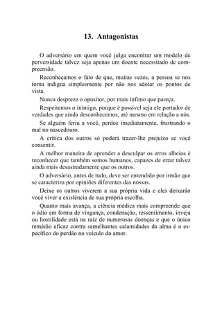 13. Antagonistas

    O adversário em quem você julga encontrar um modelo de
perversidade talvez seja apenas um doente necessitado de com-
preensão.
    Reconheçamos o fato de que, muitas vezes, a pessoa se nos
torna indigna simplesmente por não nos adotar os pontos de
vista.
    Nunca despreze o opositor, por mais ínfimo que pareça.
    Respeitemos o inimigo, porque é possível seja ele portador de
verdades que ainda desconhecemos, até mesmo em relação a nós.
    Se alguém feriu a você, perdoe imediatamente, frustrando o
mal no nascedouro.
    A crítica dos outros só poderá trazer-lhe prejuízo se você
consentir.
    A melhor maneira de aprender a desculpar os erros alheios é
reconhecer que também somos humanos, capazes de errar talvez
ainda mais desastradamente que os outros.
    O adversário, antes de tudo, deve ser entendido por irmão que
se caracteriza por opiniões diferentes das nossas.
    Deixe os outros viverem a sua própria vida e eles deixarão
você viver a existência de sua própria escolha.
    Quanto mais avança, a ciência médica mais compreende que
o ódio em forma de vingança, condenação, ressentimento, inveja
ou hostilidade está na raiz de numerosas doenças e que o único
remédio eficaz contra semelhantes calamidades da alma é o es-
pecífico do perdão no veículo do amor.
 