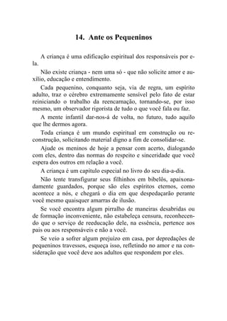 14. Ante os Pequeninos

      A criança é uma edificação espiritual dos responsáveis por e-
la.
    Não existe criança - nem uma só - que não solicite amor e au-
xílio, educação e entendimento.
    Cada pequenino, conquanto seja, via de regra, um espírito
adulto, traz o cérebro extremamente sensível pelo fato de estar
reiniciando o trabalho da reencarnação, tornando-se, por isso
mesmo, um observador rigorista de tudo o que você fala ou faz.
    A mente infantil dar-nos-á de volta, no futuro, tudo aquilo
que lhe dermos agora.
    Toda criança é um mundo espiritual em construção ou re-
construção, solicitando material digno a fim de consolidar-se.
    Ajude os meninos de hoje a pensar com acerto, dialogando
com eles, dentro das normas do respeito e sinceridade que você
espera dos outros em relação a você.
    A criança é um capítulo especial no livro do seu dia-a-dia.
    Não tente transfigurar seus filhinhos em bibelôs, apaixona-
damente guardados, porque são eles espíritos eternos, como
acontece a nós, e chegará o dia em que despedaçarão perante
você mesmo quaisquer amarras de ilusão.
    Se você encontra algum pirralho de maneiras desabridas ou
de formação inconveniente, não estabeleça censura, reconhecen-
do que o serviço de reeducação dele, na essência, pertence aos
pais ou aos responsáveis e não a você.
    Se veio a sofrer algum prejuízo em casa, por depredações de
pequeninos travessos, esqueça isso, refletindo no amor e na con-
sideração que você deve aos adultos que respondem por eles.
 