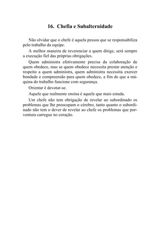 16. Chefia e Subalternidade

   Não olvidar que o chefe é aquela pessoa que se responsabiliza
pelo trabalho da equipe.
   A melhor maneira de reverenciar a quem dirige, será sempre
a execução fiel das próprias obrigações.
   Quem administra efetivamente precisa da colaboração de
quem obedece, mas se quem obedece necessita prestar atenção e
respeito a quem administra, quem administra necessita exercer
bondade e compreensão para quem obedece, a fim de que a má-
quina do trabalho funcione com segurança.
   Orientar é devotar-se.
   Aquele que realmente ensina é aquele que mais estuda.
   Um chefe não tem obrigação de revelar ao subordinado os
problemas que lhe preocupam o cérebro, tanto quanto o subordi-
nado não tem o dever de revelar ao chefe os problemas que por-
ventura carregue no coração.
 