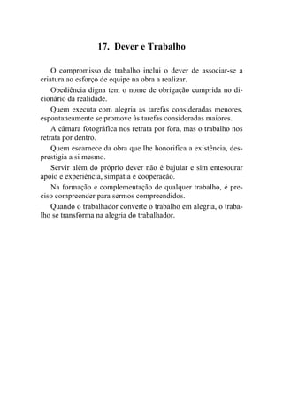 17. Dever e Trabalho

    O compromisso de trabalho inclui o dever de associar-se a
criatura ao esforço de equipe na obra a realizar.
    Obediência digna tem o nome de obrigação cumprida no di-
cionário da realidade.
    Quem executa com alegria as tarefas consideradas menores,
espontaneamente se promove às tarefas consideradas maiores.
    A câmara fotográfica nos retrata por fora, mas o trabalho nos
retrata por dentro.
    Quem escarnece da obra que lhe honorifica a existência, des-
prestigia a si mesmo.
    Servir além do próprio dever não é bajular e sim entesourar
apoio e experiência, simpatia e cooperação.
    Na formação e complementação de qualquer trabalho, é pre-
ciso compreender para sermos compreendidos.
    Quando o trabalhador converte o trabalho em alegria, o traba-
lho se transforma na alegria do trabalhador.
 