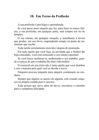 18. Em Torno da Profissão

    A sua profissão é privilégio e aprendizado.
    Se você puser amor naquilo que faz, para fazer os outros feli-
zes, a sua profissão, em qualquer parte, será sempre um rio de
bênçãos.
    O seu cliente, em qualquer situação, é semelhante à árvore
que produz, em seu favor, respondendo sempre na pauta do tra-
tamento que recebe.
    Toda tarefa corretamente exercida é degrau de promoção.
    Em tudo aquilo que você faça, na atividade que o Senhor lhe
haja concedido, você está colocando o seu retrato espiritual.
    Se você busca melhorar-se, melhorando o seu trabalho, guar-
de a certeza de que o trabalho lhe dará vida melhor.
    O essencial em seu êxito não é tanto aquilo que você distribui
e sim a maneira pela qual você se decide a servir.
    Ninguém procura ninguém para adquirir condenação ou aze-
dume.
    Sempre que alguém se queixe de alguém, está criando empe-
ços na própria estrada para o sucesso.
    Toda pessoa que serve além do dever, encontrou o caminho
para a verdadeira felicidade.
 