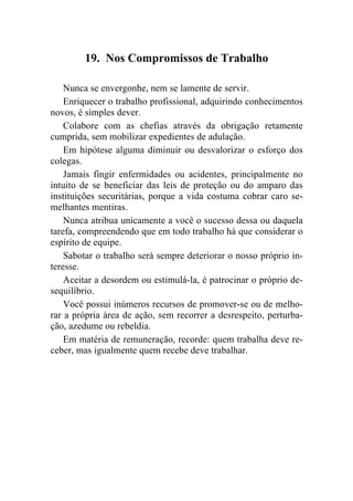 19. Nos Compromissos de Trabalho

    Nunca se envergonhe, nem se lamente de servir.
    Enriquecer o trabalho profissional, adquirindo conhecimentos
novos, é simples dever.
    Colabore com as chefias através da obrigação retamente
cumprida, sem mobilizar expedientes de adulação.
    Em hipótese alguma diminuir ou desvalorizar o esforço dos
colegas.
    Jamais fingir enfermidades ou acidentes, principalmente no
intuito de se beneficiar das leis de proteção ou do amparo das
instituições securitárias, porque a vida costuma cobrar caro se-
melhantes mentiras.
    Nunca atribua unicamente a você o sucesso dessa ou daquela
tarefa, compreendendo que em todo trabalho há que considerar o
espírito de equipe.
    Sabotar o trabalho será sempre deteriorar o nosso próprio in-
teresse.
    Aceitar a desordem ou estimulá-la, é patrocinar o próprio de-
sequilíbrio.
    Você possui inúmeros recursos de promover-se ou de melho-
rar a própria área de ação, sem recorrer a desrespeito, perturba-
ção, azedume ou rebeldia.
    Em matéria de remuneração, recorde: quem trabalha deve re-
ceber, mas igualmente quem recebe deve trabalhar.
 