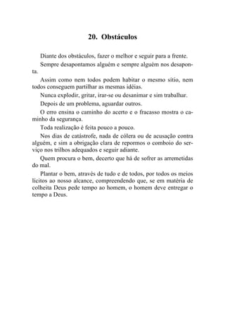 20. Obstáculos

      Diante dos obstáculos, fazer o melhor e seguir para a frente.
      Sempre desapontamos alguém e sempre alguém nos desapon-
ta.
    Assim como nem todos podem habitar o mesmo sítio, nem
todos conseguem partilhar as mesmas idéias.
    Nunca explodir, gritar, irar-se ou desanimar e sim trabalhar.
    Depois de um problema, aguardar outros.
    O erro ensina o caminho do acerto e o fracasso mostra o ca-
minho da segurança.
    Toda realização é feita pouco a pouco.
    Nos dias de catástrofe, nada de cólera ou de acusação contra
alguém, e sim a obrigação clara de repormos o comboio do ser-
viço nos trilhos adequados e seguir adiante.
    Quem procura o bem, decerto que há de sofrer as arremetidas
do mal.
    Plantar o bem, através de tudo e de todos, por todos os meios
lícitos ao nosso alcance, compreendendo que, se em matéria de
colheita Deus pede tempo ao homem, o homem deve entregar o
tempo a Deus.
 