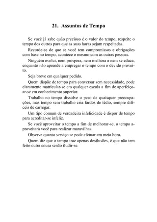 21. Assuntos de Tempo

    Se você já sabe quão precioso é o valor do tempo, respeite o
tempo dos outros para que as suas horas sejam respeitadas.
    Recorde-se de que se você tem compromissos e obrigações
com base no tempo, acontece o mesmo com as outras pessoas.
    Ninguém evolui, nem prospera, nem melhora e nem se educa,
enquanto não aprende a empregar o tempo com o devido provei-
to.
    Seja breve em qualquer pedido.
    Quem dispõe de tempo para conversar sem necessidade, pode
claramente matricular-se em qualquer escola a fim de aperfeiço-
ar-se em conhecimento superior.
    Trabalho no tempo dissolve o peso de quaisquer preocupa-
ções, mas tempo sem trabalho cria fardos de tédio, sempre difí-
ceis de carregar.
    Um tipo comum de verdadeira infelicidade é dispor de tempo
para acreditar-se infeliz.
    Se você aproveitar o tempo a fim de melhorar-se, o tempo a-
proveitará você para realizar maravilhas.
    Observe quanto serviço se pode efetuar em meia hora.
    Quem diz que o tempo traz apenas desilusões, é que não tem
feito outra cousa senão iludir-se.
 