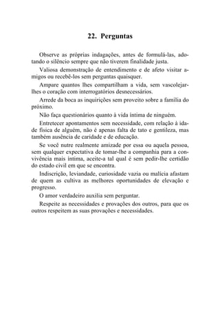 22. Perguntas

   Observe as próprias indagações, antes de formulá-las, ado-
tando o silêncio sempre que não tiverem finalidade justa.
   Valiosa demonstração de entendimento e de afeto visitar a-
migos ou recebê-los sem perguntas quaisquer.
   Ampare quantos lhes compartilham a vida, sem vascolejar-
lhes o coração com interrogatórios desnecessários.
   Arrede da boca as inquirições sem proveito sobre a família do
próximo.
   Não faça questionários quanto à vida íntima de ninguém.
   Entretecer apontamentos sem necessidade, com relação à ida-
de física de alguém, não é apenas falta de tato e gentileza, mas
também ausência de caridade e de educação.
   Se você nutre realmente amizade por essa ou aquela pessoa,
sem qualquer expectativa de tomar-lhe a companhia para a con-
vivência mais íntima, aceite-a tal qual é sem pedir-lhe certidão
do estado civil em que se encontra.
   Indiscrição, leviandade, curiosidade vazia ou malícia afastam
de quem as cultiva as melhores oportunidades de elevação e
progresso.
   O amor verdadeiro auxilia sem perguntar.
   Respeite as necessidades e provações dos outros, para que os
outros respeitem as suas provações e necessidades.
 