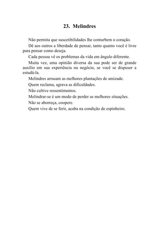 23. Melindres

   Não permita que suscetibilidades lhe conturbem o coração.
   Dê aos outros a liberdade de pensar, tanto quanto você é livre
para pensar como deseja.
   Cada pessoa vê os problemas da vida em ângulo diferente.
   Muita vez, uma opinião diversa da sua pode ser de grande
auxílio em sua experiência ou negócio, se você se dispuser a
estudá-la.
   Melindres arrasam as melhores plantações de amizade.
   Quem reclama, agrava as dificuldades.
   Não cultive ressentimentos.
   Melindrar-se é um modo de perder as melhores situações.
   Não se aborreça, coopere.
   Quem vive de se ferir, acaba na condição de espinheiro.
 