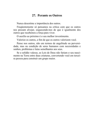 27. Perante os Outros

    Nunca desestime a importância dos outros.
    Freqüentemente só pensamos na crítica com que os outros
nos possam alvejar, esquecendo-nos de que é igualmente dos
outros que recebemos a força para viver.
    O auxílio ao próximo é o seu melhor investimento.
    Valorize os outros, a fim de que os outros valorizem você.
    Pense nos outros, não em termos de angelitude ou perversi-
dade, mas na condição de seres humanos com necessidades e
sonhos, problemas e lutas semelhantes aos seus.
    Se a solidão valesse, as Leis de Deus não fariam o seu nasci-
mento na Terra entre duas criaturas, convertendo você em tercei-
ra pessoa para construir um grupo maior.
 