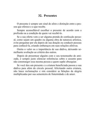 32. Presentes

    O presente é sempre um sinal de afeto e distinção entre a pes-
soa que oferece e a que recebe.
    Sempre aconselhável escolher o presente de acordo com a
profissão ou a condição de quem vai recebê-lo.
    Se a sua oferta vem a ser alguma prenda de confecção pesso-
al, como sejam um quadro ou alguma obra de natureza artística,
evite perguntar por ela depois de sua doação ou conduzir pessoas
para conhecê-la, criando embaraços em suas relações afetivas.
    Omita o valor ou a importância de sua dádiva, deixando se-
melhante avaliação ao critério dos outros.
    Depois de presentear alguém com o seu testemunho de ami-
zade, é sempre justo silenciar referências sobre o assunto para
não constranger essa mesma pessoa a quem supõe obsequiar.
    Se você deu um presente e a criatura beneficiada passou a sua
dádiva para além do círculo pessoal, felicitando outra criatura,
não lance reclamações e sim considere as bênçãos da alegria
multiplicadas por sua sementeira de fraternidade e de amor.
 