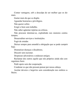 Contar vantagens, sob a desculpa de ser melhor que os de-
mais.
   Gastar mais do que se dispõe.
   Aguardar honrarias e privilégios.
   Não querer sofrer.
   Exigir o bem sem trabalho.
   Não saber agüentar injúrias ou críticas.
   Não procurar dominar-se, explodindo nos menores contra-
tempos.
   Desacreditar serviços e instituições.
   Fugir de estudar.
   Deixar sempre para amanhã a obrigação que se pode cumprir
hoje.
   Dramatizar doenças e dissabores.
   Discutir sem racionar.
   Desprezar adversários e endeusar amigos.
   Reclamar dos outros aquilo que nós próprios ainda não con-
seguimos fazer.
   Pedir apoio sem dar cooperação.
   Condenar os que não possam pensar por nossa cabeça.
   Aceitar deveres e largá-los sem consideração nos ombros a-
lheios.
 
