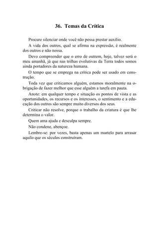 36. Temas da Crítica

   Procure silenciar onde você não possa prestar auxílio.
   A vida dos outros, qual se afirma na expressão, é realmente
dos outros e não nossa.
   Devo compreender que o erro de outrem, hoje, talvez será o
meu amanhã, já que nas trilhas evolutivas da Terra todos somos
ainda portadores da natureza humana.
   O tempo que se emprega na crítica pode ser usado em cons-
trução.
   Toda vez que criticamos alguém, estamos moralmente na o-
brigação de fazer melhor que esse alguém a tarefa em pauta.
   Anote: em qualquer tempo e situação os pontos de vista e as
oportunidades, os recursos e os interesses, o sentimento e a edu-
cação dos outros são sempre muito diversos dos seus.
   Criticar não resolve, porque o trabalho da criatura é que lhe
determina o valor.
   Quem ama ajuda e desculpa sempre.
   Não condene, abençoe.
   Lembre-se: por vezes, basta apenas um martelo para arrasar
aquilo que os séculos construíram.
 