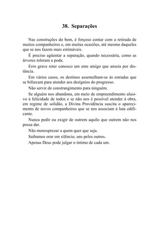 38. Separações

   Nas construções do bem, é forçoso contar com a retirada de
muitos companheiros e, em muitas ocasiões, até mesmo daqueles
que se nos fazem mais estimáveis.
   É preciso agüentar a separação, quando necessária, como as
árvores toleram a poda.
   Erro grave reter conosco um ente amigo que anseia por dis-
tância.
   Em vários casos, os destinos assemelham-se às estradas que
se bifurcam para atender aos desígnios do progresso.
   Não servir de constrangimento para ninguém.
   Se alguém nos abandona, em meio de empreendimento alusi-
vo à felicidade de todos e se não nos é possível atender à obra,
em regime de solidão, a Divina Providência suscita o apareci-
mento de novos companheiros que se nos associam à luta edifi-
cante.
   Nunca pedir ou exigir de outrem aquilo que outrem não nos
possa dar.
   Não menosprezar a quem quer que seja.
   Saibamos orar em silêncio, uns pelos outros.
   Apenas Deus pode julgar o íntimo de cada um.
 