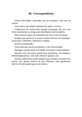 40. Correspondência

    Cultive brevidade e precisão, em seu noticiário, sem cair na
secura.
    Uma carta é um retrato espiritual de quem a escreve.
    Cuidaremos de escrita bem traçada, porquanto não nos será
lícito transformar os amigos em decifradores de hieróglifos.
    Não escrever cartas em momentos de crise ou de excitação.
    Sempre que possível, as nossas notícias devem ser mensagei-
ras de paz e otimismo, esperança e alegria.
    Escreva construindo.
    Uma carta que saia de seu punho é você conversando.
    Qualquer assunto pode ser tratado com altura e benevolência.
    Quando você não possa grafar boas referências, em relação à
determinada pessoa, vale mais silenciar quanto a ela.
    Somos responsáveis pelas imagens que criamos na mente dos
outros, não apenas através do que falarmos, mas igualmente
através de tudo aquilo que escrevermos.
 