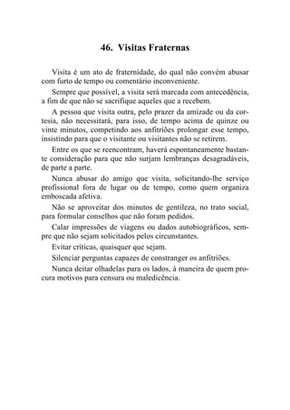 46. Visitas Fraternas

    Visita é um ato de fraternidade, do qual não convém abusar
com furto de tempo ou comentário inconveniente.
    Sempre que possível, a visita será marcada com antecedência,
a fim de que não se sacrifique aqueles que a recebem.
    A pessoa que visita outra, pelo prazer da amizade ou da cor-
tesia, não necessitará, para isso, de tempo acima de quinze ou
vinte minutos, competindo aos anfitriões prolongar esse tempo,
insistindo para que o visitante ou visitantes não se retirem.
    Entre os que se reencontram, haverá espontaneamente bastan-
te consideração para que não surjam lembranças desagradáveis,
de parte a parte.
    Nunca abusar do amigo que visita, solicitando-lhe serviço
profissional fora de lugar ou de tempo, como quem organiza
emboscada afetiva.
    Não se aproveitar dos minutos de gentileza, no trato social,
para formular conselhos que não foram pedidos.
    Calar impressões de viagens ou dados autobiográficos, sem-
pre que não sejam solicitados pelos circunstantes.
    Evitar críticas, quaisquer que sejam.
    Silenciar perguntas capazes de constranger os anfitriões.
    Nunca deitar olhadelas para os lados, à maneira de quem pro-
cura motivos para censura ou maledicência.
 