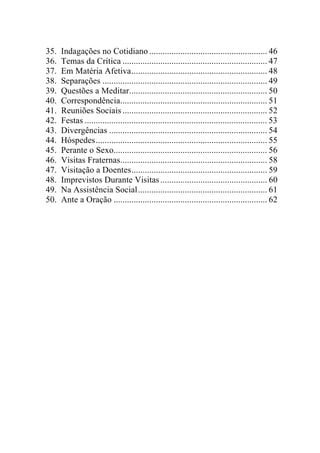 35.   Indagações no Cotidiano ..................................................... 46
36.   Temas da Crítica ................................................................. 47
37.   Em Matéria Afetiva............................................................. 48
38.   Separações .......................................................................... 49
39.   Questões a Meditar.............................................................. 50
40.   Correspondência.................................................................. 51
41.   Reuniões Sociais ................................................................. 52
42.   Festas .................................................................................. 53
43.   Divergências ....................................................................... 54
44.   Hóspedes............................................................................. 55
45.   Perante o Sexo..................................................................... 56
46.   Visitas Fraternas.................................................................. 58
47.   Visitação a Doentes............................................................. 59
48.   Imprevistos Durante Visitas ................................................ 60
49.   Na Assistência Social.......................................................... 61
50.   Ante a Oração ..................................................................... 62
 