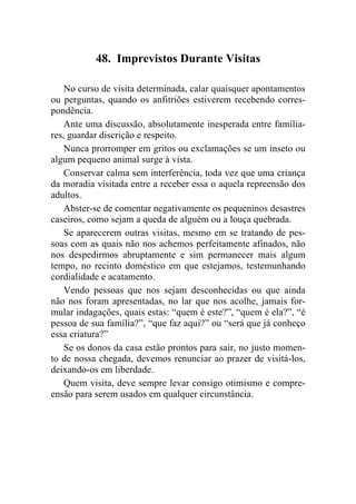 48. Imprevistos Durante Visitas

    No curso de visita determinada, calar quaisquer apontamentos
ou perguntas, quando os anfitriões estiverem recebendo corres-
pondência.
    Ante uma discussão, absolutamente inesperada entre familia-
res, guardar discrição e respeito.
    Nunca prorromper em gritos ou exclamações se um inseto ou
algum pequeno animal surge à vista.
    Conservar calma sem interferência, toda vez que uma criança
da moradia visitada entre a receber essa o aquela repreensão dos
adultos.
    Abster-se de comentar negativamente os pequeninos desastres
caseiros, como sejam a queda de alguém ou a louça quebrada.
    Se aparecerem outras visitas, mesmo em se tratando de pes-
soas com as quais não nos achemos perfeitamente afinados, não
nos despedirmos abruptamente e sim permanecer mais algum
tempo, no recinto doméstico em que estejamos, testemunhando
cordialidade e acatamento.
    Vendo pessoas que nos sejam desconhecidas ou que ainda
não nos foram apresentadas, no lar que nos acolhe, jamais for-
mular indagações, quais estas: “quem é este?”, “quem é ela?”, “é
pessoa de sua família?”, “que faz aqui?” ou “será que já conheço
essa criatura?”
    Se os donos da casa estão prontos para sair, no justo momen-
to de nossa chegada, devemos renunciar ao prazer de visitá-los,
deixando-os em liberdade.
    Quem visita, deve sempre levar consigo otimismo e compre-
ensão para serem usados em qualquer circunstância.
 