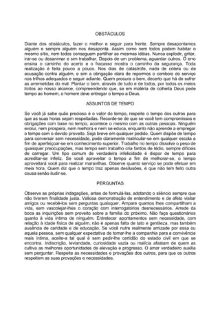 OBSTÁCULOS

Diante dos obstáculos, fazer o melhor e seguir para frente. Sempre desapontamos
alguém e sempre alguém nos desaponta. Assim como nem todos podem habitar o
mesmo sítio, nem todos conseguem partilhar as mesmas idéias. Nunca explodir, gritar,
irar-se ou desanimar e sim trabalhar. Depois de um problema, aguardar outros. O erro
ensina o caminho do acerto e o fracasso mostra o caminho da segurança. Toda
realização é feita pouco a pouco. Nos dias de catástrofe, nada de cólera ou de
acusação contra alguém, e sim a obrigação clara de repormos o comboio do serviço
nos trilhos adequados e seguir adiante. Quem procura o bem, decerto que há de sofrer
as arremetidas do mal. Plantar o bem, através de tudo e de todos, por todos os meios
lícitos ao nosso alcance, compreendendo que, se em matéria de colheita Deus pede
tempo ao homem, o homem deve entregar o tempo a Deus.

                              ASSUNTOS DE TEMPO

Se você já sabe quão precioso é o valor do tempo, respeite o tempo dos outros para
que as suas horas sejam respeitadas. Recorde-se de que se você tem compromissos e
obrigações com base no tempo, acontece o mesmo com as outras pessoas. Ninguém
evolui, nem prospera, nem melhora e nem se educa, enquanto não aprende a empregar
o tempo com o devido proveito. Seja breve em qualquer pedido. Quem dispõe de tempo
para conversar sem necessidade, pode claramente matricular-se em qualquer escola a
fim de aperfeiçoar-se em conhecimento superior. Trabalho no tempo dissolve o peso de
quaisquer preocupações, mas tempo sem trabalho cria fardos de tédio, sempre difíceis
de carregar. Um tipo comum de verdadeira infelicidade é dispor de tempo para
acreditar-se infeliz. Se você aproveitar o tempo a fim de melhorar-se, o tempo
aproveitará você para realizar maravilhas. Observe quanto serviço se pode efetuar em
meia hora. Quem diz que o tempo traz apenas desilusões, é que não tem feito outra
cousa senão iludir-se.

                                   PERGUNTAS

Observe as próprias indagações, antes de formulá-las, adotando o silêncio sempre que
não tiverem finalidade justa. Valiosa demonstração de entendimento e de afeto visitar
amigos ou recebê-los sem perguntas quaisquer. Ampare quantos lhes compartilham a
vida, sem vascolejar-lhes o coração com interrogatórios desnecessários. Arrede da
boca as inquirições sem proveito sobre a família do próximo. Não faça questionários
quanto à vida íntima de ninguém. Entretecer apontamentos sem necessidade, com
relação à idade física de alguém, não é apenas falta de tato e gentileza, mas também
ausência de caridade e de educação. Se você nutre realmente amizade por essa ou
aquela pessoa, sem qualquer expectativa de tomar-lhe a companhia para a convivência
mais íntima, aceite-a tal qual é sem pedir-lhe certidão do estado civil em que se
encontra. Indiscrição, leviandade, curiosidade vazia ou malícia afastam de quem as
cultiva as melhores oportunidades de elevação e progresso. O amor verdadeiro auxilia
sem perguntar. Respeite as necessidades e provações dos outros, para que os outros
respeitem as suas provações e necessidades.
 