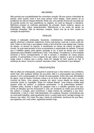 MELINDRES

Não permita que suscetibilidades lhe conturbem coração. Dê aos outros a liberdade de
pensar, tanto quanto você é livre para pensar como deseja. Cada pessoa vê os
problemas da vida em ângulo diferente. Muita vez, uma opinião diversa da sua pode ser
de grande auxílio em sua experiência ou negócio, se você se dispuser a estudá-la.
Melindres arrasam as melhores plantações de amizade. Quem reclama, agrava as
dificuldades. Não cultive ressentimentos. Melindrar-se é um modo de perder as
melhores situações. Não se aborreça, coopere. Quem vive de se ferir, acaba na
condição de espinheiro.

                                     DESEJOS

Desejo é realização antecipada. Querendo, mentalizamos; mentalizando, agimos;
agindo, atraímos; e atraindo, realizamos. Como você pensa, você crê, e como você crê,
será. Cada um tem hoje o que desejou ontem e terá amanhã o que deseja hoje. Campo
de desejo, no terreno do espírito, é semelhante ao campo de cultura na gleba do
mundo, na qual cada lavrador é livre na sementeira e responsável na colheita. O tempo
que o malfeitor gastou para agirem oposição à Lei, é igual ao tempo que o santo
despendeu para trabalhar sublimando a vida. Todo desejo, na essência, é uma entidade
tomando a forma correspondente. A vida é sempre o resultado de nossa própria
escolha. O pensamento é vivo e depois de agir sobre o objetivo a que se endereça,
reage sobre a criatura que o emitiu, tanto em relação ao bem quanto ao mal. A
sentença de Jesus: "procura e achará" equivale a dizer: "encontrarás o que desejas".


                                 PREOCUPAÇÕES

Não se aflija por antecipação, porquanto é possível que a vida resolva o seu problema,
ainda hoje, sem qualquer esforço de sua parte. Não é a preocupação que aniquila a
pessoa e sim a preocupação em virtude da preocupação. Antes das suas dificuldades
de agora, você já faceou inúmeras outras e já se livrou de todas elas, com o auxílio
invisível de Deus. Uma pessoa ocupada em servir nunca dispõe de tempo para
comentar injúria ou ingratidão. Disse um notável filósofo: "uma criatura irritada está
sempre cheia de veneno", e podemos acrescentar: "e de enfermidade também".
Trabalhe antes, durante e depois de qualquer crise e o trabalho garantirá sua paz.
Conte as bênçãos que lhe enriquecem a vida, em anotando os males que porventura
lhe visitem o coração, para reconhecer o saldo imenso de vantagens a seu favor.
Geralmente, o mal é o bem mal-interpretado. Em qualquer fracasso, compreenda que
se você pode trabalhar, pode igualmente servir, e quem pode servir carrega consigo um
tesouro nas mãos. Por maior lhe seja o fardo do sofrimento, lembre-se de que Deus,
que agüentou com você ontem, agüentará também hoje.
 