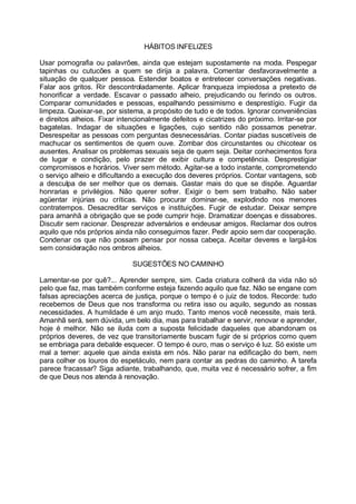 HÁBITOS INFELIZES

Usar pornografia ou palavrões, ainda que estejam supostamente na moda. Pespegar
tapinhas ou cutucões a quem se dirija a palavra. Comentar desfavoravelmente a
situação de qualquer pessoa. Estender boatos e entretecer conversações negativas.
Falar aos gritos. Rir descontroladamente. Aplicar franqueza impiedosa a pretexto de
honorificar a verdade. Escavar o passado alheio, prejudicando ou ferindo os outros.
Comparar comunidades e pessoas, espalhando pessimismo e desprestígio. Fugir da
limpeza. Queixar-se, por sistema, a propósito de tudo e de todos. Ignorar conveniências
e direitos alheios. Fixar intencionalmente defeitos e cicatrizes do próximo. Irritar-se por
bagatelas. Indagar de situações e ligações, cujo sentido não possamos penetrar.
Desrespeitar as pessoas com perguntas desnecessárias. Contar piadas suscetíveis de
machucar os sentimentos de quem ouve. Zombar dos circunstantes ou chicotear os
ausentes. Analisar os problemas sexuais seja de quem seja. Deitar conhecimentos fora
de lugar e condição, pelo prazer de exibir cultura e competência. Desprestigiar
compromissos e horários. Viver sem método. Agitar-se a todo instante, comprometendo
o serviço alheio e dificultando a execução dos deveres próprios. Contar vantagens, sob
a desculpa de ser melhor que os demais. Gastar mais do que se dispõe. Aguardar
honrarias e privilégios. Não querer sofrer. Exigir o bem sem trabalho. Não saber
agüentar injúrias ou críticas. Não procurar dominar-se, explodindo nos menores
contratempos. Desacreditar serviços e instituições. Fugir de estudar. Deixar sempre
para amanhã a obrigação que se pode cumprir hoje. Dramatizar doenças e dissabores.
Discutir sem racionar. Desprezar adversários e endeusar amigos. Reclamar dos outros
aquilo que nós próprios ainda não conseguimos fazer. Pedir apoio sem dar cooperação.
Condenar os que não possam pensar por nossa cabeça. Aceitar deveres e largá-los
sem consideração nos ombros alheios.

                              SUGESTÕES NO CAMINHO

Lamentar-se por quê?... Aprender sempre, sim. Cada criatura colherá da vida não só
pelo que faz, mas também conforme esteja fazendo aquilo que faz. Não se engane com
falsas apreciações acerca de justiça, porque o tempo é o juiz de todos. Recorde: tudo
recebemos de Deus que nos transforma ou retira isso ou aquilo, segundo as nossas
necessidades. A humildade é um anjo mudo. Tanto menos você necessite, mais terá.
Amanhã será, sem dúvida, um belo dia, mas para trabalhar e servir, renovar e aprender,
hoje é melhor. Não se iluda com a suposta felicidade daqueles que abandonam os
próprios deveres, de vez que transitoriamente buscam fugir de si próprios como quem
se embriaga para debalde esquecer. O tempo é ouro, mas o serviço é luz. Só existe um
mal a temer: aquele que ainda exista em nós. Não parar na edificação do bem, nem
para colher os louros do espetáculo, nem para contar as pedras do caminho. A tarefa
parece fracassar? Siga adiante, trabalhando, que, muita vez é necessário sofrer, a fim
de que Deus nos atenda à renovação.
 