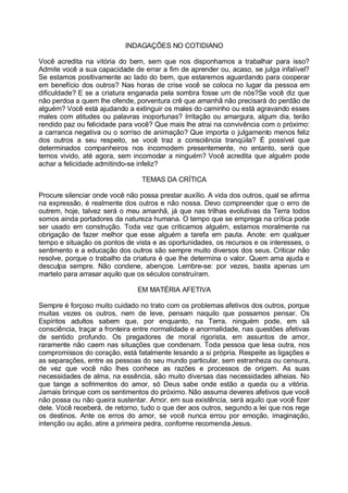 INDAGAÇÕES NO COTIDIANO

Você acredita na vitória do bem, sem que nos disponhamos a trabalhar para isso?
Admite você a sua capacidade de errar a fim de aprender ou, acaso, se julga infalível?
Se estamos positivamente ao lado do bem, que estaremos aguardando para cooperar
em benefício dos outros? Nas horas de crise você se coloca no lugar da pessoa em
dificuldade? E se a criatura enganada pela sombra fosse um de nós?Se você diz que
não perdoa a quem lhe ofende, porventura crê que amanhã não precisará do perdão de
alguém? Você está ajudando a extinguir os males do caminho ou está agravando esses
males com atitudes ou palavras inoportunas? Irritação ou amargura, algum dia, terão
rendido paz ou felicidade para você? Que mais lhe atrai na convivência com o próximo:
a carranca negativa ou o sorriso de animação? Que importa o julgamento menos feliz
dos outros a seu respeito, se você traz a consciência tranqüila? É possível que
determinados companheiros nos incomodem presentemente, no entanto, será que
temos vivido, até agora, sem incomodar a ninguém? Você acredita que alguém pode
achar a felicidade admitindo-se infeliz?

                                 TEMAS DA CRÍTICA

Procure silenciar onde você não possa prestar auxílio. A vida dos outros, qual se afirma
na expressão, é realmente dos outros e não nossa. Devo compreender que o erro de
outrem, hoje, talvez será o meu amanhã, já que nas trilhas evolutivas da Terra todos
somos ainda portadores da natureza humana. O tempo que se emprega na crítica pode
ser usado em construção. Toda vez que criticamos alguém, estamos moralmente na
obrigação de fazer melhor que esse alguém a tarefa em pauta. Anote: em qualquer
tempo e situação os pontos de vista e as oportunidades, os recursos e os interesses, o
sentimento e a educação dos outros são sempre muito diversos dos seus. Criticar não
resolve, porque o trabalho da criatura é que lhe determina o valor. Quem ama ajuda e
desculpa sempre. Não condene, abençoe. Lembre-se: por vezes, basta apenas um
martelo para arrasar aquilo que os séculos construíram.

                                EM MATÉRIA AFETIVA

Sempre é forçoso muito cuidado no trato com os problemas afetivos dos outros, porque
muitas vezes os outros, nem de leve, pensam naquilo que possamos pensar. Os
Espíritos adultos sabem que, por enquanto, na Terra, ninguém pode, em sã
consciência, traçar a fronteira entre normalidade e anormalidade, nas questões afetivas
de sentido profundo. Os pregadores de moral rigorista, em assuntos de amor,
raramente não caem nas situações que condenam. Toda pessoa que lesa outra, nos
compromissos do coração, está fatalmente lesando a si própria. Respeite as ligações e
as separações, entre as pessoas do seu mundo particular, sem estranheza ou censura,
de vez que você não lhes conhece as razões e processos de origem. As suas
necessidades de alma, na essência, são muito diversas das necessidades alheias. No
que tange a sofrimentos do amor, só Deus sabe onde estão a queda ou a vitória.
Jamais brinque com os sentimentos do próximo. Não assuma deveres afetivos que você
não possa ou não queira sustentar. Amor, em sua existência, será aquilo que você fizer
dele. Você receberá, de retorno, tudo o que der aos outros, segundo a lei que nos rege
os destinos. Ante os erros do amor, se você nunca errou por emoção, imaginação,
intenção ou ação, atire a primeira pedra, conforme recomenda Jesus.
 