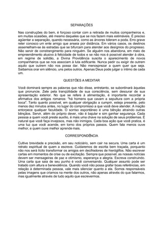 SEPARAÇÕES

Nas construções do bem, é forçoso contar com a retirada de muitos companheiros e,
em muitas ocasiões, até mesmo daqueles que se nos fazem mais estimáveis. É preciso
agüentar a separação, quando necessária, como as árvores toleram a poda. Erro grave
reter conosco um ente amigo que anseia por distância. Em vários casos, os destinos
assemelham-se às estradas que se bifurcam para atender aos desígnios do progresso.
Não servir de constrangimento para ninguém. Se alguém nos abandona, em meio de
empreendimento alusivo à felicidade de todos e se não nos é possível atender à obra,
em regime de solidão, a Divina Providência suscita o aparecimento de novos
companheiros que se nos associam à luta edificante. Nunca pedir ou exigir de outrem
aquilo que outrem não nos possa dar. Não menosprezar a quem quer que seja.
Saibamos orar em silêncio, uns pelos outros. Apenas Deus pode julgar o íntimo de cada
um.

                              QUESTÕES A MEDITAR

Você dominará sempre as palavras que não disse, entretanto, se subordinará àquelas
que pronuncie. Zele pela tranqüilidade de sua consciência, sem descurar de sua
apresentação exterior. No que se refere à alimentação, é importante recordar a
afirmativa dos antigos romanos: "há homens que cavam a sepultura com a própria
boca". Tanto quanto possível, em qualquer obrigação a cumprir, esteja presente, pelo
menos dez minutos antes, no lugar do compromisso a que você deve atender. A inação
entorpece qualquer faculdade. O sorriso espontâneo é uma bênção atraindo outras
bênçãos. Servir, além do próprio dever, não é bajular e sim ganhar segurança. Cada
pessoa a quem você preste auxílio, é mais uma chave na solução de seus problemas. É
natural que você faça invejosos, mas não inimigos. Cada boa ação que você pratica, é
uma luz que você acende, em torno dos próprios passos. Quem fala menos ouve
melhor, e quem ouve melhor aprende mais.

                               CORRESPONDÊNCIA

Cultive brevidade e precisão, em seu noticiário, sem cair na secura. Uma carta é um
retrato espiritual de quem a escreve. Cuidaremos de escrita bem traçada, porquanto
não nos será lícito transformar os amigos em decifradores de hieróglifos. Não escrever
cartas em momentos de crise ou de excitação. Sempre que possível, as nossas notícias
devem ser mensageiras de paz e otimismo, esperança e alegria. Escreva construindo.
Uma carta que saia de seu punho é você conversando. Qualquer assunto pode ser
tratado com altura e benevolência. Quando você não possa grafar boas referências, em
relação à determinada pessoa, vale mais silenciar quanto a ela. Somos responsáveis
pelas imagens que criamos na mente dos outros, não apenas através do que falarmos,
mas igualmente através de tudo aquilo que escrevermos.
 