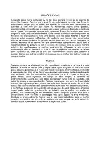 REUNIÕES SOCIAIS

A reunião social numa instituição ou no lar, deve sempre revestir-se do espírito de
comunhão fraterna. Sempre que o espinho da maledicência repontar nas flores do
entendimento amigo, procure isolá-lo em algodão de bondade, sem desrespeitar os
ausentes e sem ferir aos que falam. As referências nobres sobre pessoas,
acontecimentos, circunstâncias e cousas são sempre indícios de lealdade e elegância
moral. Ignore, em qualquer agrupamento, quaisquer frases depreciativas que sejam
dirigidas a você, direta ou indiretamente. Evite chistes e anedotas que ultrapassem as
fronteiras da respeitabilidade. Ante uma pessoa que nos esteja fazendo o favor de
discorrer sobre assuntos edificantes, não cochiche nem boceje, que semelhantes
atitudes expressam ausência de gabarito para os temas em foco. Nunca desaponte os
demais, retirando-se do recinto em que determinados companheiros estão com a
responsabilidade da palavra ou com o encargo de executar esse ou aquele número
artístico. As manifestações de oratória, ensinamento, edificação ou arte exigem
acatamento e silêncio. Jamais rir ou fazer rir, fora de propósito, nas reuniões de caráter
sério. Aproveitar-se, cada um de nós, dos entendimentos sociais para construir e
auxiliar, doando aos outros o melhor de nós para que o melhor dos outros venha ao
nosso encontro.

                                        FESTAS

Todos os motivos para festas dignas são respeitáveis, entretanto, a caridade é a mais
elevada de todas as razões para qualquer festa digna. Ninguém há que não possa
pagar pequena parcela para a realização dessa ou daquela empresa festiva, destinada
à sustentação das boas obras. Sempre que possível, além da sua quota de participação
num ato festivo, com fins assistenciais, é importante que você coopere na venda de,
pelos menos, cinco ingressos, no campo de seus amigos, a benefício do
empreendimento. Mesmo que não possa comparecer numa festa de caridade, não
deixe de prestar a sua contribuição. Festejar dignamente, em torno da fraternidade
humana, para ajudar o próximo, é uma das mais belas formas de auxílio. Se você não
dança, não é aconselhável o seu comparecimento num baile. Nos encontros esportivos,
é melhor ficar à distância se você ainda não sabe perder. Se você possui dons artísticos
quanto puder, colabore, gratuitamente, no trabalho que se efetue, em auxílio ao
próximo. Nas comemorações de aniversário, nunca pergunte quantos anos tem o
aniversariante, nem vasculhe a significação das velas postas no bolo tradicional.
Conduza o empreendimento festivo, sob a sua responsabilidade, para o melhor
proveito, em matéria de educação e solidariedade que sempre se pode extrair do
convívio social. Aprendamos a não criticar a alegria dos outros.
 