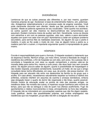 DIVERGÊNCIAS

Lembre-se de que as outras pessoas são diferentes e, por isso mesmo, guardam
maneiras próprias de agir. Esclarecer à base de entendimento fraterno, sim, polemicar,
não. Antagonizar sistematicamente é um processo exato de angariar aversões. Você
pode claramente discordar sem ofender, desde que fale apreciando os direitos do
opositor. Afaste as palavras agressivas do seu vocabulário. Tanto quanto nos acontece,
os outros querem ser eles mesmos na desincumbência dos compromissos que
assumem. Existem inúmeros meios de auxiliar sem ferir. Geralmente, nunca se discute
com estranhos e sim com as pessoas queridas; visto isso, valeria a pena atormentar
aqueles com quem nos cabe viver em paz? Aprendamos a ceder em qualquer problema
secundário, para sermos fiéis às realidades essenciais. Se alguém diz que a pedra é
madeira, é justo se lhe acate o modo de crer, mas se alguém toma a pedra ou a
madeira para ferir a outrem, é importante argumentar quanto à impropriedade do gesto
insano.

                                    HÓSPEDES

Convite é responsabilidade para quem o formula. O hóspede receberá o tratamento que
se dispensa à família. Nenhum amigo, por mais íntimo, tomará a liberdade de chegar à
residência dos anfitriões, a fim de hospedar-se com eles, sem aviso. Se a pessoa não é
convidada a hospedar-se com esse ou aquele companheiro e precisa valer-se da
moradia deles para certos fins, mesmo a curto prazo, não deve fazer isso sem consulta
prévia. Se alguém procura saber de alguém, quanto à possibilidade de hospedagem e
não recebe resposta, procederá corretamente, buscando um hotel, de vez que o amigo
consultado talvez tenha dificuldades, em casa, que, de pronto, não possa resolver. Um
hóspede para ser educado não entra nos desacordos da família ou do grupo que o
acolhe. Em casa alheia, necessitamos naturalmente respeitar os horários e hábitos dos
anfitriões, evitando interferir em assuntos de cozinha e arranjos domésticos, embora
seja obrigação trazer o quarto de dormir tão organizado e tão limpo, quanto possível.
Grande mostra de educação acatar os pontos de vista das pessoas amigas, na
residência delas. Na moradia dos outros, é imperioso ocupar banheiros pelo mínimo de
tempo, para que não se estrague a vida de quem nos oferece acolhimento. Fugir de
apontamentos e relatos inconvenientes à mesa, principalmente na hora das refeições.
O hóspede não se intrometerá em conversações caseiras que não lhe digam respeito.
Justo gratificar, dentro das possibilidades próprias, aos irmãos empregados nas
residências que nos hospedam, já que eles não têm a obrigação de nos servir.
 