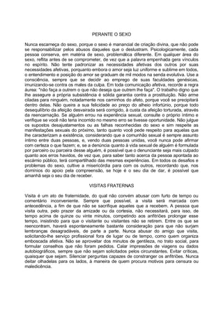 PERANTE O SEXO

Nunca escarneça do sexo, porque o sexo é manancial de criação divina, que não pode
se responsabilizar pelos abusos daqueles que o deslustram. Psicologicamente, cada
pessoa conserva, em matéria de sexo, problemática diferente. Em qualquer área do
sexo, reflita antes de se comprometer, de vez que a palavra empenhada gera vínculos
no espírito. Não tente padronizar as necessidades afetivas dos outros por suas
necessidades afetivas, porquanto embora o amor seja luz uniforme e sublime em todos,
o entendimento e posição do amor se graduam de mil modos na senda evolutiva. Use a
consciência, sempre que se decidir ao emprego de suas faculdades genésicas,
imunizando-se contra os males da culpa. Em toda comunicação afetiva, recorde a regra
áurea: "não faça a outrem o que não deseja que outrem lhe faça". O trabalho digno que
lhe assegure a própria subsistência é sólida garantia contra a prostituição. Não arme
ciladas para ninguém, notadamente nos caminhos do afeto, porque você se precipitará
dentro delas. Não queira a sua felicidade ao preço do alheio infortúnio, porque todo
desequilíbrio da afeição desvairada será corrigido, à custa da afeição torturada, através
da reencarnação. Se alguém errou na experiência sexual, consulte o próprio íntimo e
verifique se você não teria incorrido no mesmo erro se tivesse oportunidade. Não julgue
os supostos desajustamentos ou as falhas reconhecidas do sexo e sim respeite as
manifestações sexuais do próximo, tanto quanto você pede respeito para aquelas que
lhe caracterizam a existência, considerando que a comunhão sexual é sempre assunto
íntimo entre duas pessoas, e, vendo duas pessoas unidas, você nunca pode afirmar
com certeza o que fazem; e, se a denúncia quanto à vida sexual de alguém é formulada
por parceiro ou parceira desse alguém, é possível que o denunciante seja mais culpado
quanto aos erros havidos, de vez que, para saber tanto acerca da pessoa apontada ao
escárnio público, terá compartilhado das mesmas experiências. Em todos os desafios e
problemas do sexo, cultive a misericórdia para com os outros, recordando que, nos
domínios do apoio pela compreensão, se hoje é o seu dia de dar, é possível que
amanhã seja o seu dia de receber.

                                 VISITAS FRATERNAS

Visita é um ato de fraternidade, do qual não convém abusar com furto de tempo ou
comentário inconveniente. Sempre que possível, a visita será marcada com
antecedência, a fim de que não se sacrifique aqueles que a recebem. A pessoa que
visita outra, pelo prazer da amizade ou da cortesia, não necessitará, para isso, de
tempo acima de quinze ou vinte minutos, competindo aos anfitriões prolongar esse
tempo, insistindo para que o visitante ou visitantes não se retirem. Entre os que se
reencontram, haverá espontaneamente bastante consideração para que não surjam
lembranças desagradáveis, de parte a parte. Nunca abusar do amigo que visita,
solicitando-lhe serviço profissional fora de lugar ou de tempo, como quem organiza
emboscada afetiva. Não se aproveitar dos minutos de gentileza, no trato social, para
formular conselhos que não foram pedidos. Calar impressões de viagens ou dados
autobiográficos, sempre que não sejam solicitados pelos circunstantes. Evitar críticas,
quaisquer que sejam. Silenciar perguntas capazes de constranger os anfitriões. Nunca
deitar olhadelas para os lados, à maneira de quem procura motivos para censura ou
maledicência.
 
