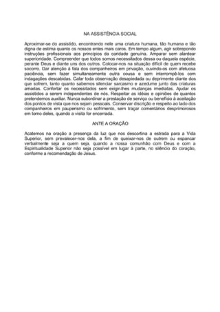 NA ASSISTÊNCIA SOCIAL

Aproximar-se do assistido, encontrando nele uma criatura humana, tão humana e tão
digna de estima quanto os nossos entes mais caros. Em tempo algum, agir sobrepondo
instruções profissionais aos princípios da caridade genuína. Amparar sem alardear
superioridade. Compreender que todos somos necessitados dessa ou daquela espécie,
perante Deus e diante uns dos outros. Colocar-nos na situação difícil de quem recebe
socorro. Dar atenção à fala dos companheiros em privação, ouvindo-os com afetuosa
paciência, sem fazer simultaneamente outra cousa e sem interrompê-los com
indagações descabidas. Calar toda observação desapiedada ou deprimente diante dos
que sofrem, tanto quanto sabemos silenciar sarcasmo e azedume junto das criaturas
amadas. Confortar os necessitados sem exigir-lhes mudanças imediatas. Ajudar os
assistidos a serem independentes de nós. Respeitar as idéias e opiniões de quantos
pretendemos auxiliar. Nunca subordinar a prestação de serviço ou benefício à aceitação
dos pontos de vista que nos sejam pessoais. Conservar discrição e respeito ao lado dos
companheiros em pauperismo ou sofrimento, sem traçar comentários desprimorosos
em torno deles, quando a visita for encerrada.

                                  ANTE A ORAÇÃO

Acatemos na oração a presença da luz que nos descortina a estrada para a Vida
Superior, sem prevalecer-nos dela, a fim de queixar-nos de outrem ou espancar
verbalmente seja a quem seja, quando a nossa comunhão com Deus e com a
Espiritualidade Superior não seja possível em lugar à parte, no silêncio do coração,
conforme a recomendação de Jesus.
 