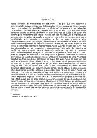 SINAL VERDE

Todos sabemos da necessidade de paz íntima - da paz que nos patrocine a
segurança.Não desconhecemos que todos respiramos num oceano de ondas mentais,
com o impositivo de ajustá-las em benefício próprio.Vasto mar de vibrações
permutadas. Emitimos forças e recebemo-las.O pensamento vige na base desse
inevitável sistema de trocas.Queiramos ou não, afetamos os outros e os outros nos
afetam, pelo mecanismo das idéias criadas por nós mesmos.Daí o imperativo de
compreensão, simpatia, aprovação e apoio de que todos carecemos, para que a
tranqüilidade nos sustente o equilíbrio a fim de que possamos viver
proveitosamente.Instado por amigos, presentemente domiciliados na Terra, a escrever
sobre o melhor processo de angariar vibrações favoráveis, de modo a que se lhes
facilite a caminhada nas vias da reencarnação, André Luiz nos oferece este livro. Fruto
das observações de um companheiro desencarnado, hoje cultor da medicina do
espírito,encontramos neste volume abençoada série de respostas a perguntas
inarticuladas de quantos estagiam no internato da experiência física, indicando rumo
certo na viagem do cotidiano. Livro comparável a precioso formulário de receitas
preventivas na garantia da saúde interior. Ensaio de imunologia da alma. Vacinação
espiritual contra a queda nos complexos de culpa, dos quais nunca se sabe com que
espécie de angústia, desequilíbrio, doença ou depressão se vai sair.Como atravessar
as estradas do mundo, começando da própria casa, até as eminências das nossas
relações uns com os outros, nas quais somos naturalmente induzidos às mais
profundas observações para assumir atitudes certas? Como adquirir a paz necessária,
a fim de vivermos servindo à utilidade e rendendo o bem, no bem de todos? André Luiz
recordou, com muita propriedade, as leis do trânsito que asseguram a ordem e a
tranqüilidade nas rodovias do mundo, se devidamente respeitadas, e intitulou este livro
com a expressiva legenda "SINAL VERDE". E lendo-lhes as páginas edificantes ser-
nos-á fácil anotar que em cada capítulo encontramos sinais de luz, descortinando-nos
caminho claro, como a dizer-nos que se atacamos o princípio do bem ao próximo tanto
quanto desejamos o bem para nós mesmos, podemos livremente seguir adiante,
guiando o carro da nossa vida para os domínios da elevação e do progresso, em paz
com os outros e com paz em nós próprios pela força inconspurcável da consciência
tranqüila.

Emmanuel
Uberaba, 4 de agosto de 1971.
 