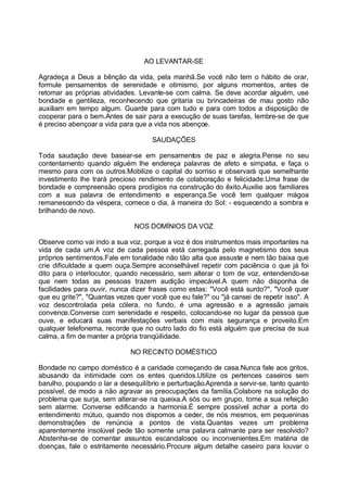 AO LEVANTAR-SE

Agradeça a Deus a bênção da vida, pela manhã.Se você não tem o hábito de orar,
formule pensamentos de serenidade e otimismo, por alguns momentos, antes de
retomar as próprias atividades. Levante-se com calma. Se deve acordar alguém, use
bondade e gentileza, reconhecendo que gritaria ou brincadeiras de mau gosto não
auxiliam em tempo algum. Guarde para com tudo e para com todos a disposição de
cooperar para o bem.Antes de sair para a execução de suas tarefas, lembre-se de que
é preciso abençoar a vida para que a vida nos abençoe.

                                    SAUDAÇÕES

Toda saudação deve basear-se em pensamentos de paz e alegria.Pense no seu
contentamento quando alguém lhe endereça palavras de afeto e simpatia, e faça o
mesmo para com os outros.Mobilize o capital do sorriso e observará que semelhante
investimento lhe trará precioso rendimento de colaboração e felicidade.Uma frase de
bondade e compreensão opera prodígios na construção do êxito.Auxilie aos familiares
com a sua palavra de entendimento e esperança.Se você tem qualquer mágoa
remanescendo da véspera, comece o dia, à maneira do Sol: - esquecendo a sombra e
brilhando de novo.

                               NOS DOMÍNIOS DA VOZ

Observe como vai indo a sua voz, porque a voz é dos instrumentos mais importantes na
vida de cada um.A voz de cada pessoa está carregada pelo magnetismo dos seus
próprios sentimentos.Fale em tonalidade não tão alta que assuste e nem tão baixa que
crie dificuldade a quem ouça.Sempre aconselhável repetir com paciência o que já foi
dito para o interlocutor, quando necessário, sem alterar o tom de voz, entendendo-se
que nem todas as pessoas trazem audição impecável.A quem não disponha de
facilidades para ouvir, nunca dizer frases como estas: "Você está surdo?", "Você quer
que eu grite?", "Quantas vezes quer você que eu fale?" ou "já cansei de repetir isso". A
voz descontrolada pela cólera, no fundo, é uma agressão e a agressão jamais
convence.Converse com serenidade e respeito, colocando-se no lugar da pessoa que
ouve, e educará suas manifestações verbais com mais segurança e proveito.Em
qualquer telefonema, recorde que no outro lado do fio está alguém que precisa de sua
calma, a fim de manter a própria tranqüilidade.

                             NO RECINTO DOMÉSTICO

Bondade no campo doméstico é a caridade começando de casa.Nunca fale aos gritos,
abusando da intimidade com os entes queridos.Utilize os pertences caseiros sem
barulho, poupando o lar a desequilíbrio e perturbação.Aprenda a servir-se, tanto quanto
possível, de modo a não agravar as preocupações da família.Colabore na solução do
problema que surja, sem alterar-se na queixa.A sós ou em grupo, tome a sua refeição
sem alarme. Converse edificando a harmonia.É sempre possível achar a porta do
entendimento mútuo, quando nos dispomos a ceder, de nós mesmos, em pequeninas
demonstrações de renúncia a pontos de vista.Quantas vezes um problema
aparentemente insolúvel pede tão somente uma palavra calmante para ser resolvido?
Abstenha-se de comentar assuntos escandalosos ou inconvenientes.Em matéria de
doenças, fale o estritamente necessário.Procure algum detalhe caseiro para louvar o
 